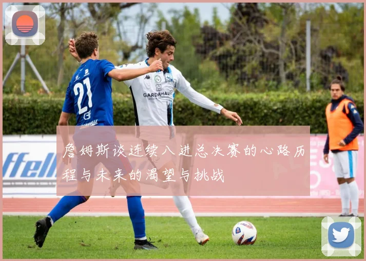 詹姆斯谈连续八进总决赛的心路历程与未来的渴望与挑战