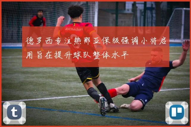 德罗西专注热那亚保级强调小将启用旨在提升球队整体水平