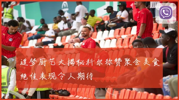 追梦厨艺大揭秘科尔称赞聚会美食绝佳表现令人期待