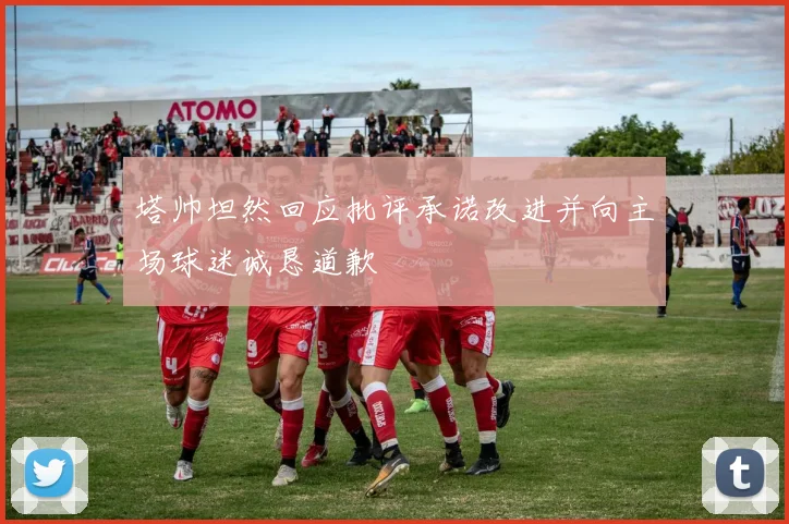 塔帅坦然回应批评承诺改进并向主场球迷诚恳道歉