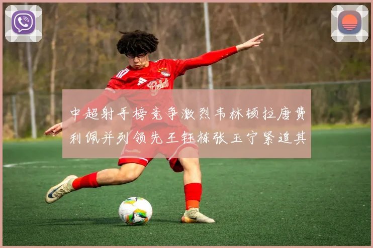 中超射手榜竞争激烈韦林顿拉唐费利佩并列领先王钰栋张玉宁紧追其后