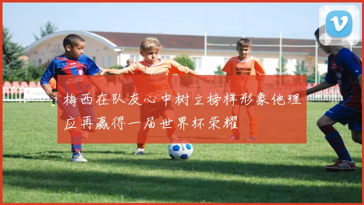 梅西在队友心中树立榜样形象他理应再赢得一届世界杯荣耀