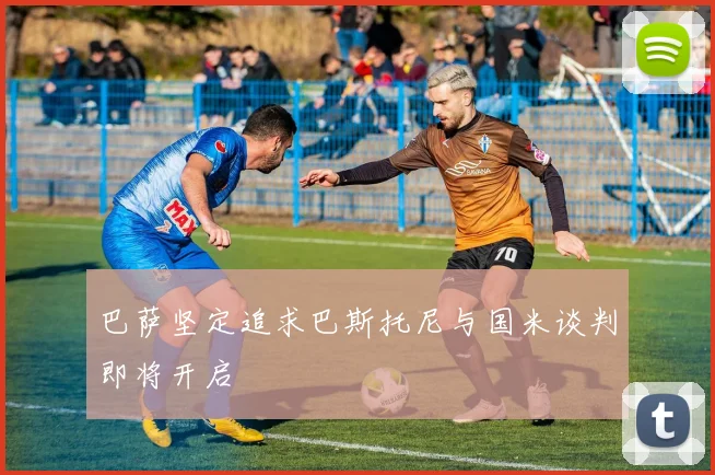 巴萨坚定追求巴斯托尼与国米谈判即将开启