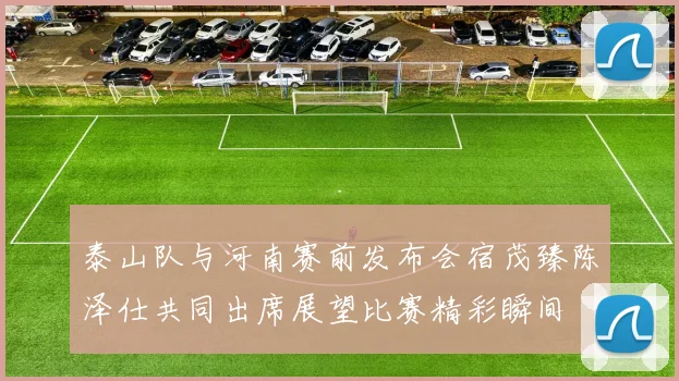 泰山队与河南赛前发布会宿茂臻陈泽仕共同出席展望比赛精彩瞬间