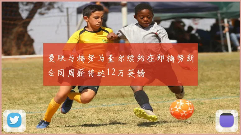 曼联与梅努马奎尔续约在即梅努新合同周薪将达12万英镑