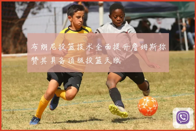 布朗尼投篮技术全面提升詹姆斯称赞其具备顶级投篮天赋