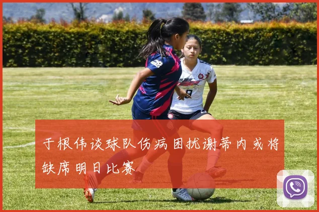 于根伟谈球队伤病困扰谢蒂内或将缺席明日比赛