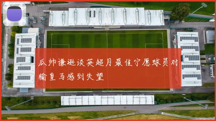 瓜帅谦逊谈英超月最佳宁愿球员对输皇马感到失望