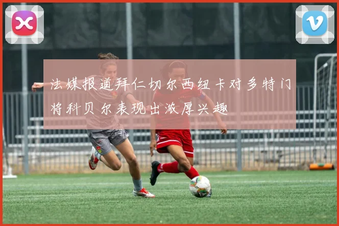 法媒报道拜仁切尔西纽卡对多特门将科贝尔表现出浓厚兴趣