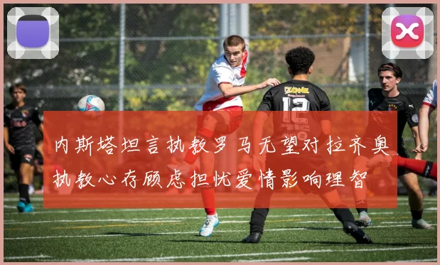 内斯塔坦言执教罗马无望对拉齐奥执教心存顾虑担忧爱情影响理智