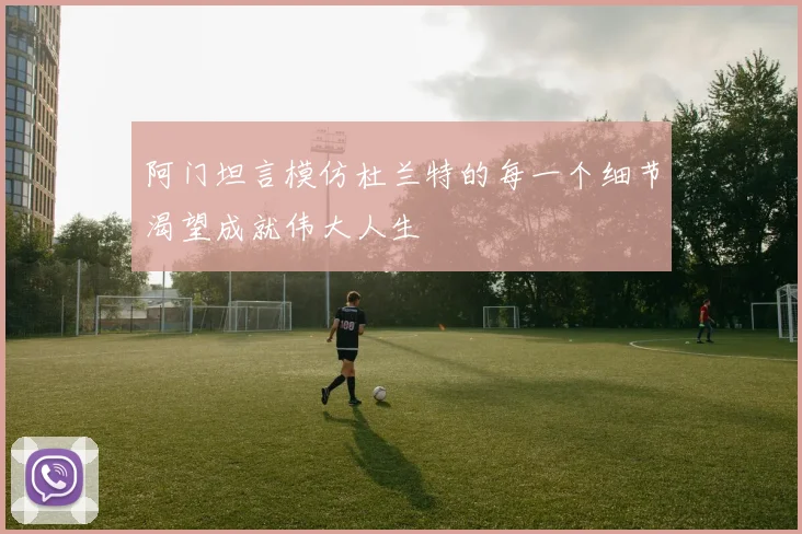 阿门坦言模仿杜兰特的每一个细节渴望成就伟大人生